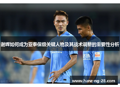 谢晖如何成为亚泰保级关键人物及其战术调整的重要性分析 谢晖如何成为亚泰保级关键人物及其战术调整的重要性分析