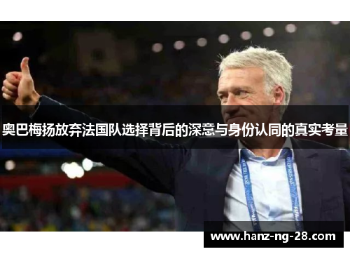 奥巴梅扬放弃法国队选择背后的深意与身份认同的真实考量 奥巴梅扬放弃法国队选择背后的深意与身份认同的真实考量