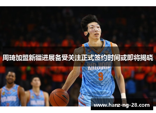 周琦加盟新疆进展备受关注正式签约时间或即将揭晓 周琦加盟新疆进展备受关注正式签约时间或即将揭晓