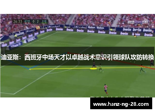 迪亚斯:西班牙中场天才以卓越战术意识引领球队攻防转换 迪亚斯:西班牙中场天才以卓越战术意识引领球队攻防转换
